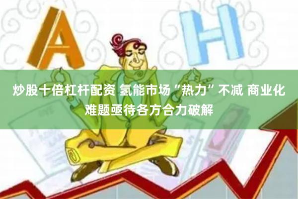 炒股十倍杠杆配资 氢能市场“热力”不减 商业化难题亟待各方合力破解