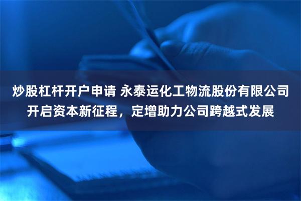 炒股杠杆开户申请 永泰运化工物流股份有限公司开启资本新征程，定增助力公司跨越式发展