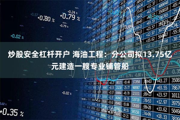 炒股安全杠杆开户 海油工程：分公司拟13.75亿元建造一艘专