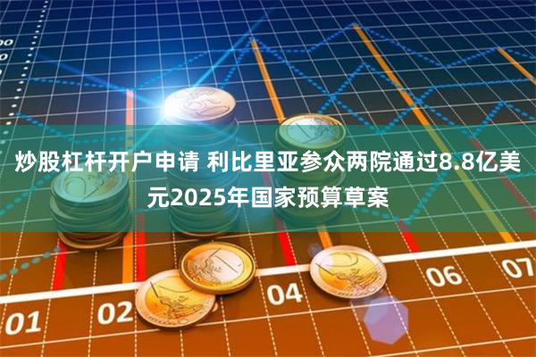 炒股杠杆开户申请 利比里亚参众两院通过8.8亿美元2025年国家预算草案