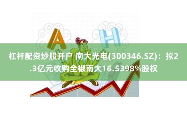 杠杆配资炒股开户 南大光电(300346.SZ)：拟2.3亿