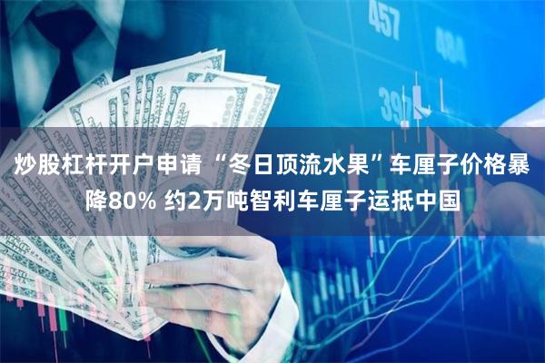 炒股杠杆开户申请 “冬日顶流水果”车厘子价格暴降80% 约2万吨智利车厘子运抵中国
