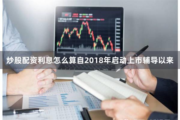 炒股配资利息怎么算自2018年启动上市辅导以来