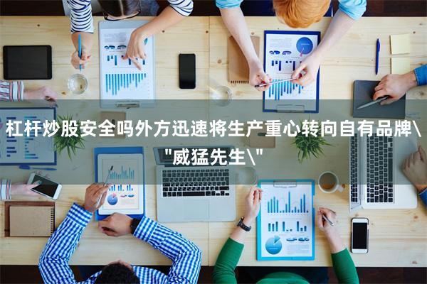 杠杆炒股安全吗外方迅速将生产重心转向自有品牌＂威猛先生＂