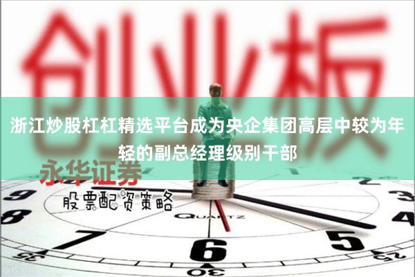浙江炒股杠杠精选平台成为央企集团高层中较为年轻的副总经理级别干部