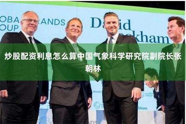 炒股配资利息怎么算中国气象科学研究院副院长张朝林