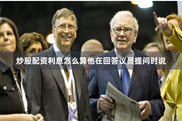 炒股配资利息怎么算他在回答议员提问时说