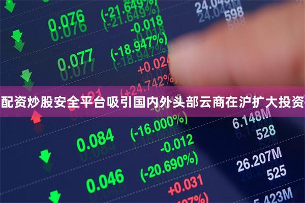 配资炒股安全平台吸引国内外头部云商在沪扩大投资