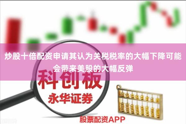 炒股十倍配资申请其认为关税税率的大幅下降可能会带来美股的