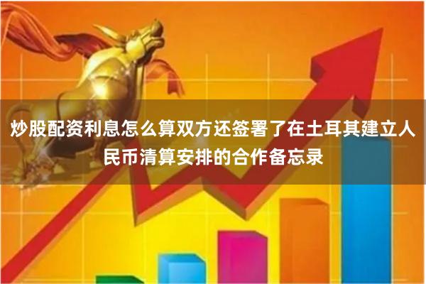 炒股配资利息怎么算双方还签署了在土耳其建立人民币清算安排的合