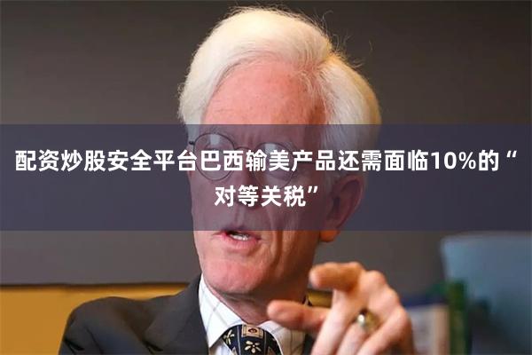 配资炒股安全平台巴西输美产品还需面临10%的“对等关税”