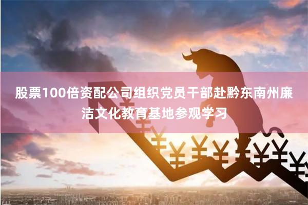 股票100倍资配公司组织党员干部赴黔东南州廉洁文化教育基地参观学习