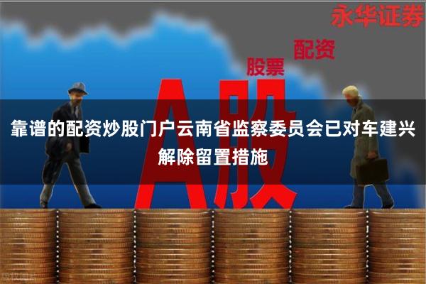 靠谱的配资炒股门户云南省监察委员会已对车建兴解除留置措施